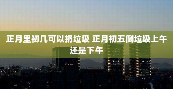 正月里初几可以扔垃圾 正月初五倒垃圾上午还是下午