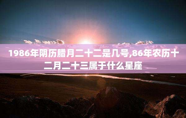 1986年阴历腊月二十二是几号,86年农历十二月二十三属于什么星座