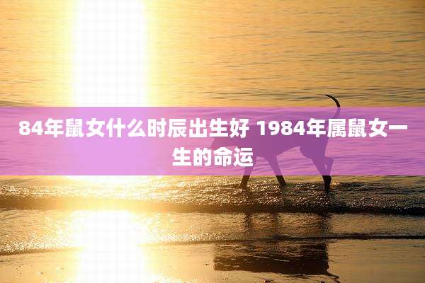 84年鼠女什么时辰出生好 1984年属鼠女一生的命运