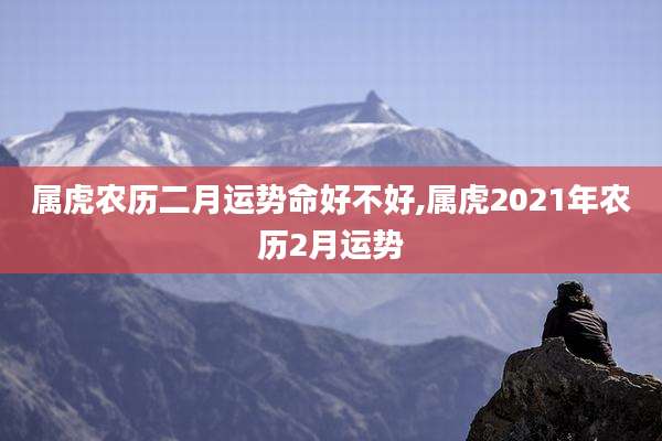 属虎农历二月运势命好不好,属虎2021年农历2月运势