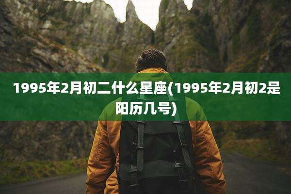 1995年2月初二什么星座(1995年2月初2是阳历几号)