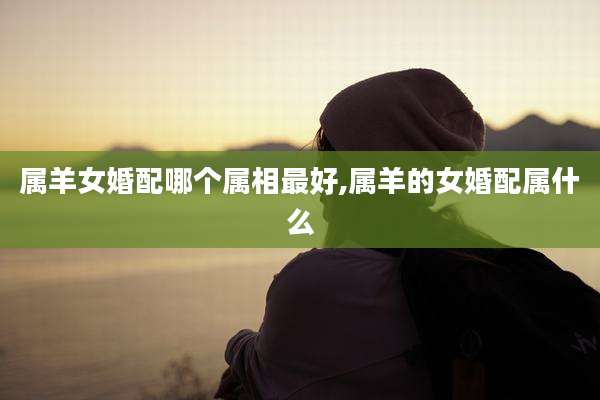 属羊女婚配哪个属相最好,属羊的女婚配属什么