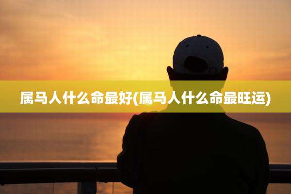 属马人什么命最好(属马人什么命最旺运)