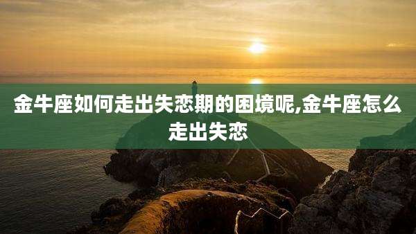 金牛座如何走出失恋期的困境呢,金牛座怎么走出失恋