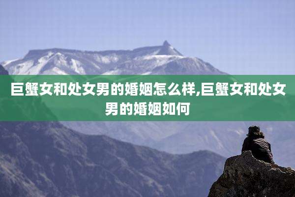 巨蟹女和处女男的婚姻怎么样,巨蟹女和处女男的婚姻如何