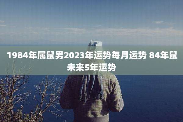 1984年属鼠男2023年运势每月运势 84年鼠未来5年运势