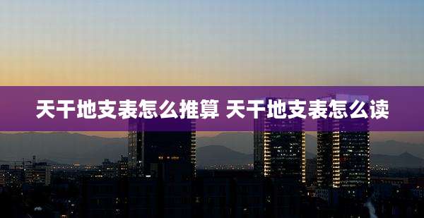 天干地支表怎么推算 天干地支表怎么读