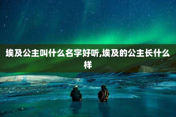 埃及公主叫什么名字好听,埃及的公主长什么样