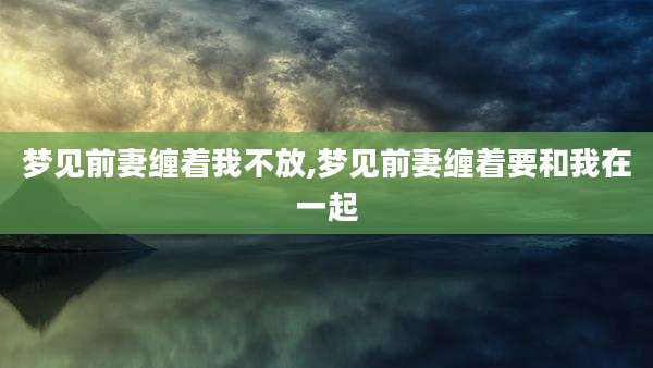 梦见前妻缠着我不放,梦见前妻缠着要和我在一起
