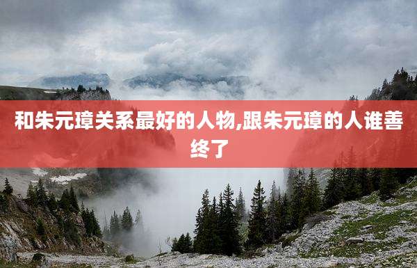 和朱元璋关系最好的人物,跟朱元璋的人谁善终了