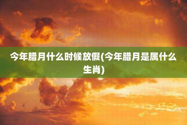 今年腊月什么时候放假(今年腊月是属什么生肖)