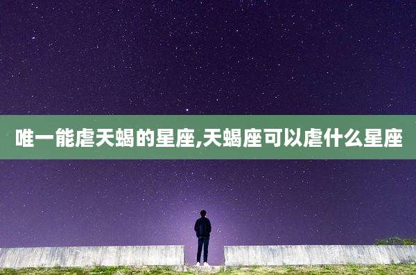 唯一能虐天蝎的星座,天蝎座可以虐什么星座
