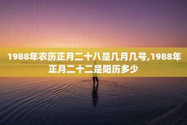 1988年农历正月二十八是几月几号,1988年正月二十二是阳历多少