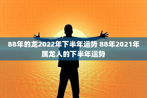 88年的龙2022年下半年运势 88年2021年属龙人的下半年运势