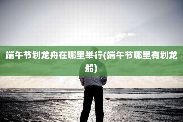 端午节划龙舟在哪里举行(端午节哪里有划龙船)