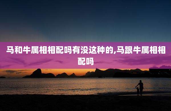 马和牛属相相配吗有没这种的,马跟牛属相相配吗