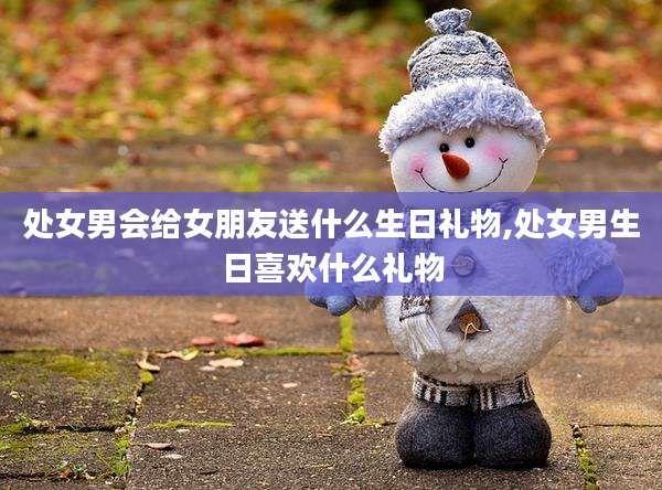 处女男会给女朋友送什么生日礼物,处女男生日喜欢什么礼物