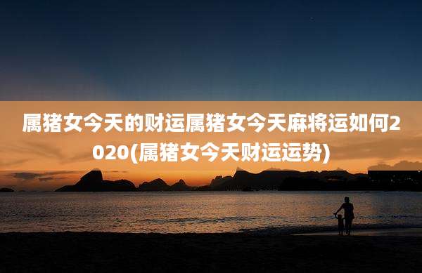 属猪女今天的财运属猪女今天麻将运如何2020(属猪女今天财运运势)