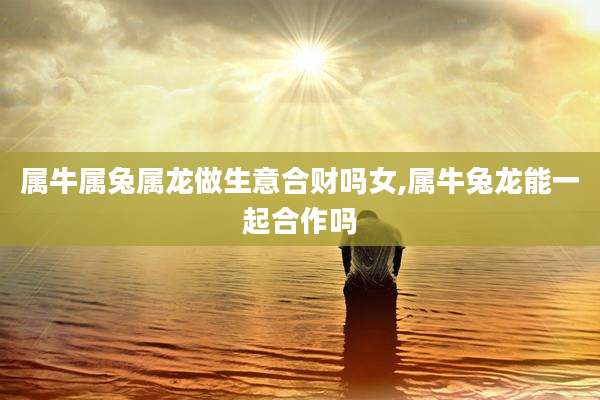 属牛属兔属龙做生意合财吗女,属牛兔龙能一起合作吗