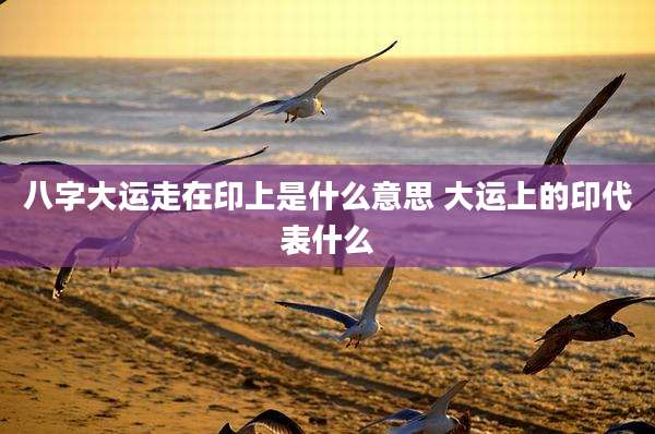 八字大运走在印上是什么意思 大运上的印代表什么