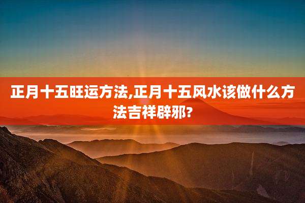 正月十五旺运方法,正月十五风水该做什么方法吉祥辟邪?