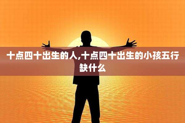 十点四十出生的人,十点四十出生的小孩五行缺什么