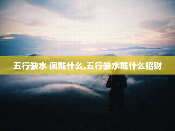 五行缺水 佩戴什么,五行缺水戴什么招财