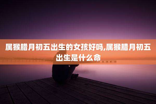 属猴腊月初五出生的女孩好吗,属猴腊月初五出生是什么命