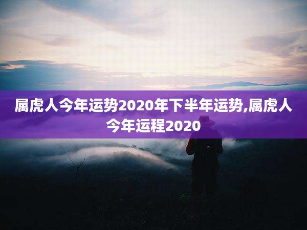 属虎人今年运势2020年下半年运势,属虎人今年运程2020