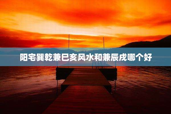 阳宅巽乾兼巳亥风水和兼辰戌哪个好
