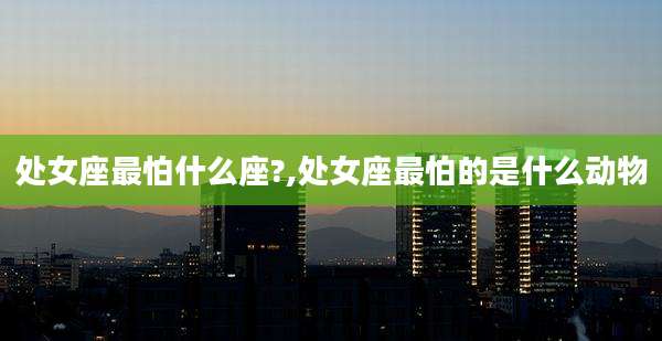 处女座最怕什么座?,处女座最怕的是什么动物
