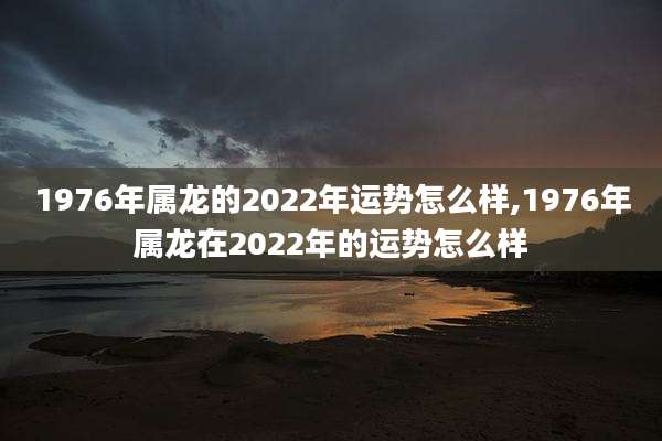1976年属龙的2022年运势怎么样,1976年属龙在2022年的运势怎么样