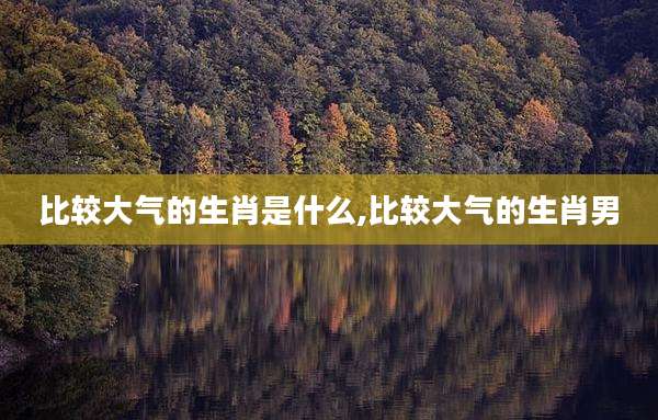 比较大气的生肖是什么,比较大气的生肖男