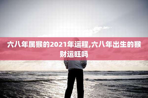 六八年属猴的2021年运程,六八年出生的猴财运旺吗