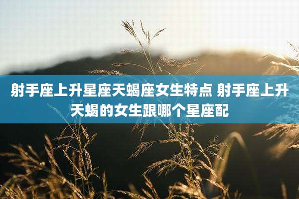 射手座上升星座天蝎座女生特点 射手座上升天蝎的女生跟哪个星座配