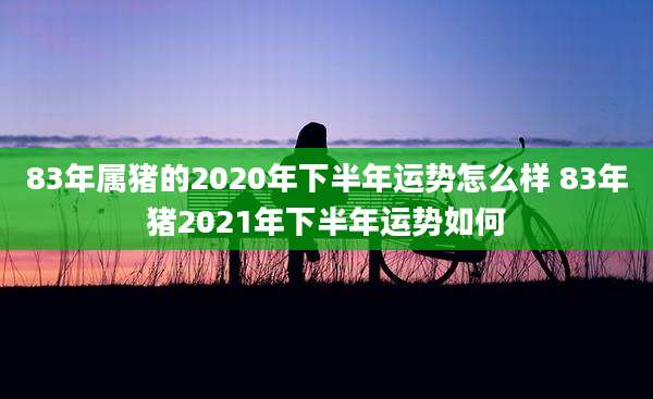 83年属猪的2020年下半年运势怎么样 83年猪2021年下半年运势如何