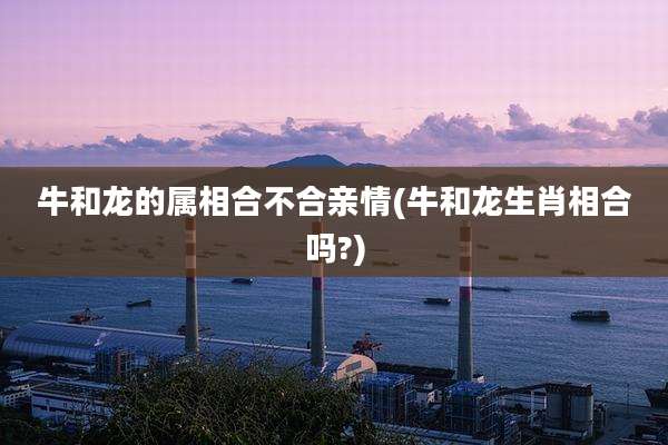 牛和龙的属相合不合亲情(牛和龙生肖相合吗?)