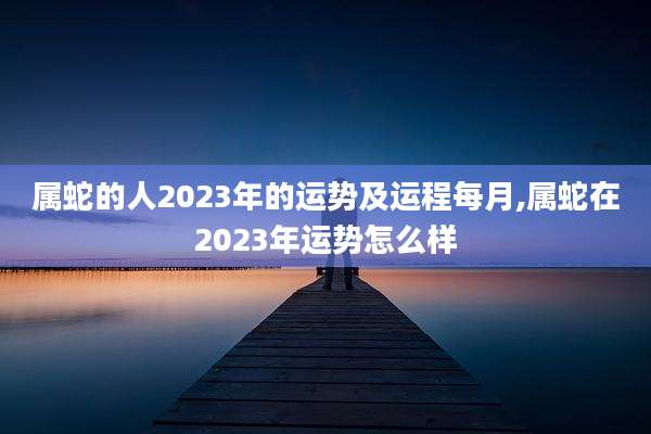 属蛇的人2023年的运势及运程每月,属蛇在2023年运势怎么样