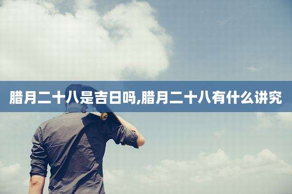 腊月二十八是吉日吗,腊月二十八有什么讲究