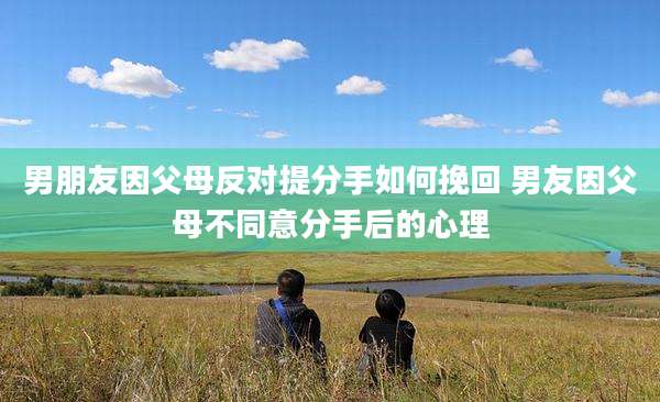 男朋友因父母反对提分手如何挽回 男友因父母不同意分手后的心理