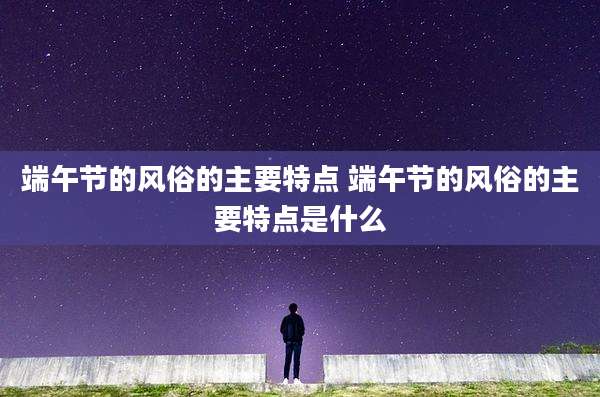 端午节的风俗的主要特点 端午节的风俗的主要特点是什么