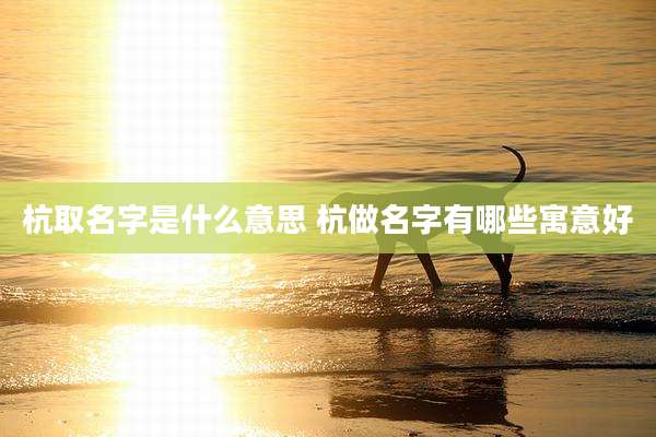 杭取名字是什么意思 杭做名字有哪些寓意好