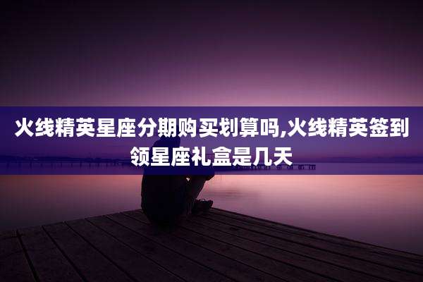 火线精英星座分期购买划算吗,火线精英签到领星座礼盒是几天