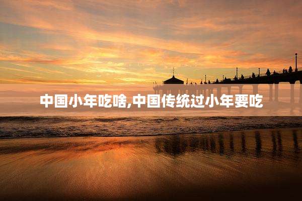 中国小年吃啥,中国传统过小年要吃
