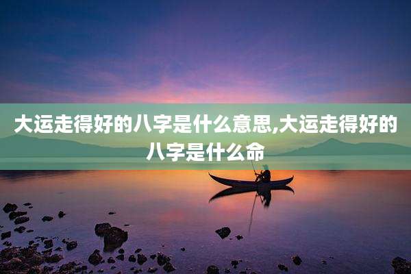 大运走得好的八字是什么意思,大运走得好的八字是什么命