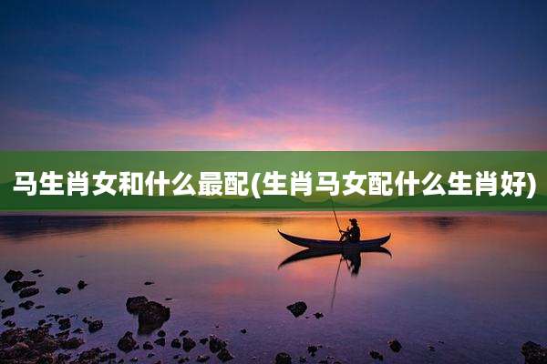 马生肖女和什么最配(生肖马女配什么生肖好)