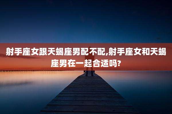 射手座女跟天蝎座男配不配,射手座女和天蝎座男在一起合适吗?