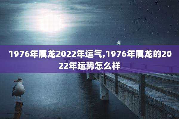 1976年属龙2022年运气,1976年属龙的2022年运势怎么样