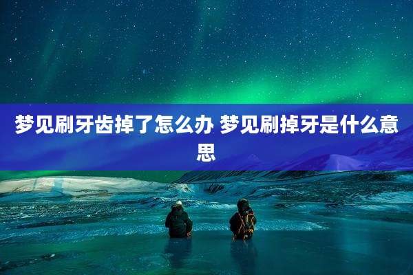 梦见刷牙齿掉了怎么办 梦见刷掉牙是什么意思