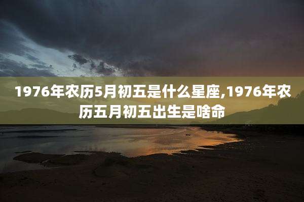 1976年农历5月初五是什么星座,1976年农历五月初五出生是啥命